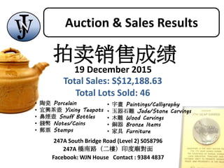 247A South Bridge Road (Level 2) S058796
247A 橋南路（二樓）印度廟對面
Facebook: WJN House Contact : 9384 4837
• 陶瓷 Porcelain
• 宜興茶壺 Yixing Teapots
• 鼻煙壺 Snuff Bottles
• 錢幣 Notes/Coins
• 郵票 Stamps
• 字畫 Paintings/Calligraphy
• 玉器石雕 Jade/Stone Carvings
• 木雕 Wood Carvings
• 銅器 Bronze Items
• 家具 Furniture
拍卖销售成绩
19 December 2015
Total Sales: S$12,188.63
Total Lots Sold: 46
Auction & Sales Results
 