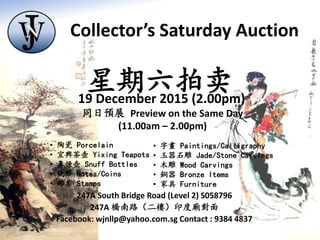 247A South Bridge Road (Level 2) S058796
247A 橋南路（二樓）印度廟對面
Facebook: wjnllp@yahoo.com.sg Contact : 9384 4837
同日預展 Preview on the Same Day
(11.00am – 2.00pm)
• 陶瓷 Porcelain
• 宜興茶壺 Yixing Teapots
• 鼻煙壺 Snuff Bottles
• 錢幣 Notes/Coins
• 郵票 Stamps
• 字畫 Paintings/Calligraphy
• 玉器石雕 Jade/Stone Carvings
• 木雕 Wood Carvings
• 銅器 Bronze Items
• 家具 Furniture
星期六拍卖19 December 2015 (2.00pm)
Collector’s Saturday Auction
 