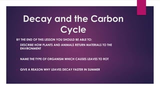 Decay and the Carbon
Cycle
BY THE END OF THIS LESSON YOU SHOULD BE ABLE TO:
•

DESCRIBE HOW PLANTS AND ANIMALS RETURN MATERIALS TO THE
ENVIRONMENT

•

NAME THE TYPE OF ORGANISM WHICH CAUSES LEAVES TO ROT

•

GIVE A REASON WHY LEAVES DECAY FASTER IN SUMMER

 