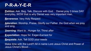 P-R-A-Y-E-R
Petition: Ask, Beg, Talk, Discuss with God… Daniel pray 3 times DAY
everyday, WOW that is why Daniel was very important man.
Reverence: Very Holy Respect
Adoration: Worship, Praise, Glorify our Father the God when we pray
and sing.
Yearning: Want to , Hunger for, Thirst after
Expectation: Hope for, Eager-Earnest for
Requests: Ask, Tell GOD your needs
Make time with the Lord!!! All in name Lord Jesus Christ and Power of
Jesus Christ’s Blood…
 