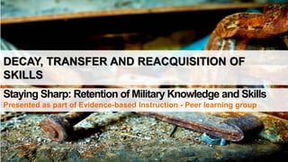 DECAY, TRANSFER AND REACQUISITION OF
SKILLS
Staying Sharp: Retention of Military Knowledge and Skills
Presented as part of Evidence-based Instruction - Peer learning group
 
