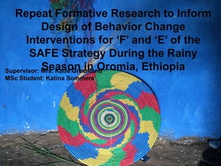 Repeat formative research to inform
design of behavior change interventions
for ‘F’ and ‘E’ of the SAFE strategy during
the rainy season in Oromia, Ethiopia
Supervisor: Mrs. Katie Greenland
MSc Candidate: Katina Sommers
Repeat Formative Research to Inform
Design of Behavior Change
Interventions for ‘F’ and ‘E’ of the
SAFE Strategy During the Rainy
Season in Oromia, EthiopiaSupervisor: Mrs. Katie Greenland
MSc Student: Katina Sommers
 