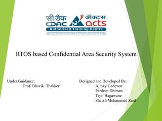 RTOS based Confidential Area Security System
Designed and Developed By:
Ajinky Gadewar
Pardeep Dhiman
Tejal Hagawane
Shaikh Mohammed Zaid
Under Guidance:
Prof. Bhavik Thakker
 