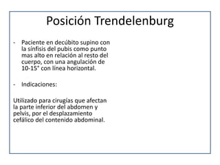 Posición Trendelenburg
- Paciente en decúbito supino con
la sínfisis del pubis como punto
mas alto en relación al resto del
cuerpo, con una angulación de
10-15° con línea horizontal.
- Indicaciones:
Utilizado para cirugías que afectan
la parte inferior del abdomen y
pelvis, por el desplazamiento
cefálico del contenido abdominal.
 