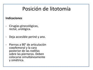 Posición de litotomía
Indicaciones
- Cirugías ginecológicas,
rectal, urológica.
- Deja accesible periné y ano.
- Piernas a 90° de articulación
coxofemoral y la cara
posterior de las rodillas
sobre las pierneras. Deben
colocarse simultáneamente
y simétrica.
 