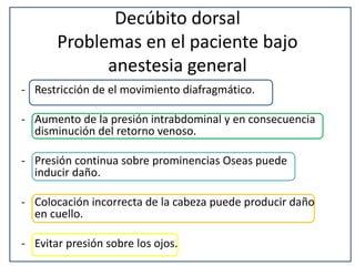 Decúbito dorsal
Problemas en el paciente bajo
anestesia general
- Restricción de el movimiento diafragmático.
- Aumento de la presión intrabdominal y en consecuencia
disminución del retorno venoso.
- Presión continua sobre prominencias Oseas puede
inducir daño.
- Colocación incorrecta de la cabeza puede producir daño
en cuello.
- Evitar presión sobre los ojos.
 