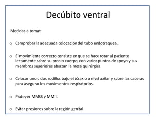 Decúbito ventral
Medidas a tomar:
o Comprobar la adecuada colocación del tubo endotraqueal.
o El movimiento correcto consiste en que se hace rotar al paciente
lentamente sobre su propio cuerpo, con varios puntos de apoyo y sus
miembros superiores abrazan la mesa quirúrgica.
o Colocar uno o dos rodillos bajo el tórax o a nivel axilar y sobre las caderas
para asegurar los movimientos respiratorios.
o Proteger MMSS y MMII.
o Evitar presiones sobre la región genital.
 