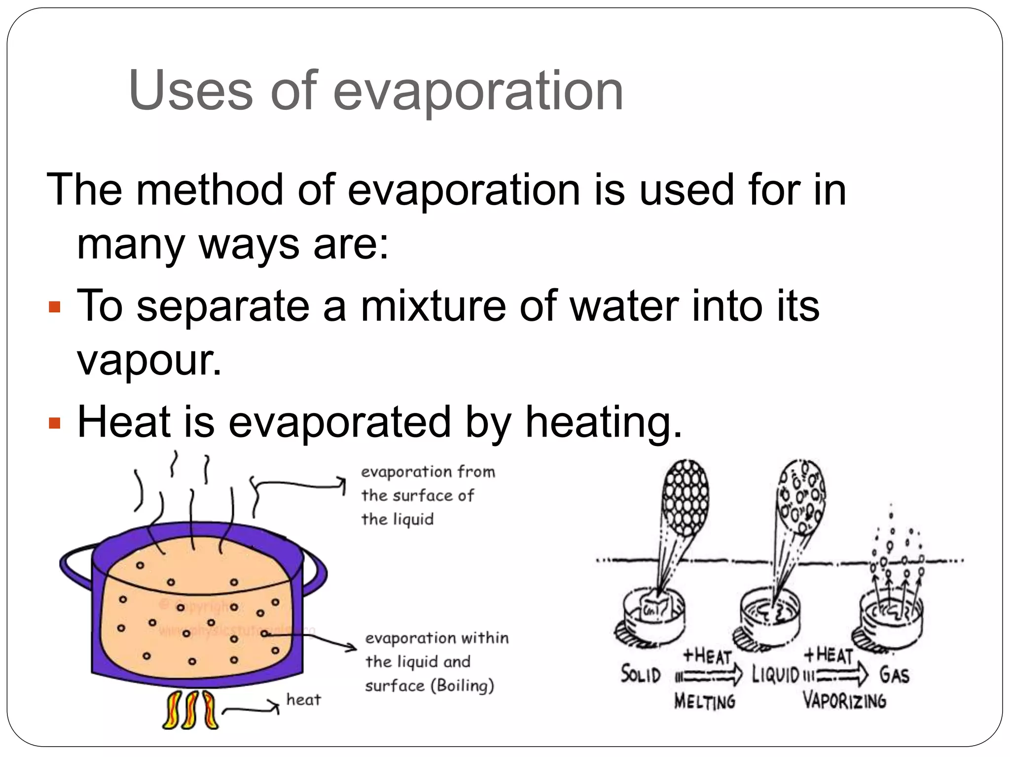 Uses of evaporation
The method of evaporation is used for in
many ways are:
 To separate a mixture of water into its
vapour.
 Heat is evaporated by heating.
 