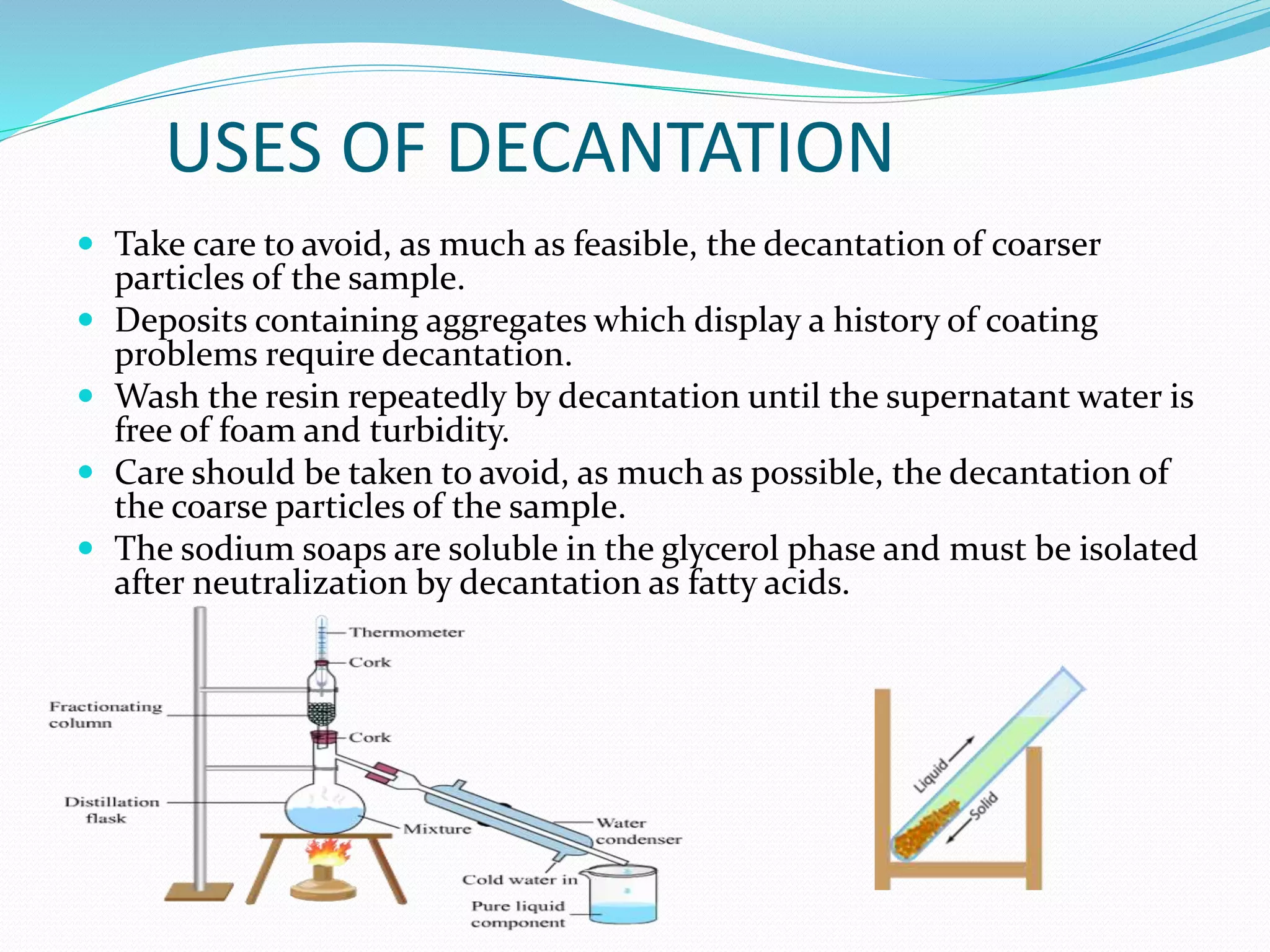 USES OF DECANTATION
 Take care to avoid, as much as feasible, the decantation of coarser
particles of the sample.
 Deposits containing aggregates which display a history of coating
problems require decantation.
 Wash the resin repeatedly by decantation until the supernatant water is
free of foam and turbidity.
 Care should be taken to avoid, as much as possible, the decantation of
the coarse particles of the sample.
 The sodium soaps are soluble in the glycerol phase and must be isolated
after neutralization by decantation as fatty acids.
 