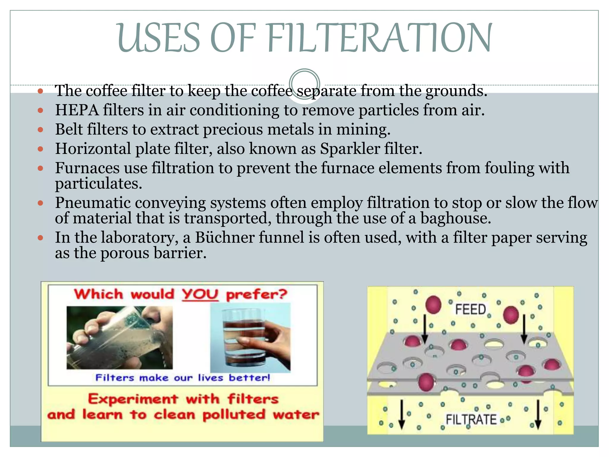 USES OF FILTERATION
 The coffee filter to keep the coffee separate from the grounds.
 HEPA filters in air conditioning to remove particles from air.
 Belt filters to extract precious metals in mining.
 Horizontal plate filter, also known as Sparkler filter.
 Furnaces use filtration to prevent the furnace elements from fouling with
particulates.
 Pneumatic conveying systems often employ filtration to stop or slow the flow
of material that is transported, through the use of a baghouse.
 In the laboratory, a Büchner funnel is often used, with a filter paper serving
as the porous barrier.
 