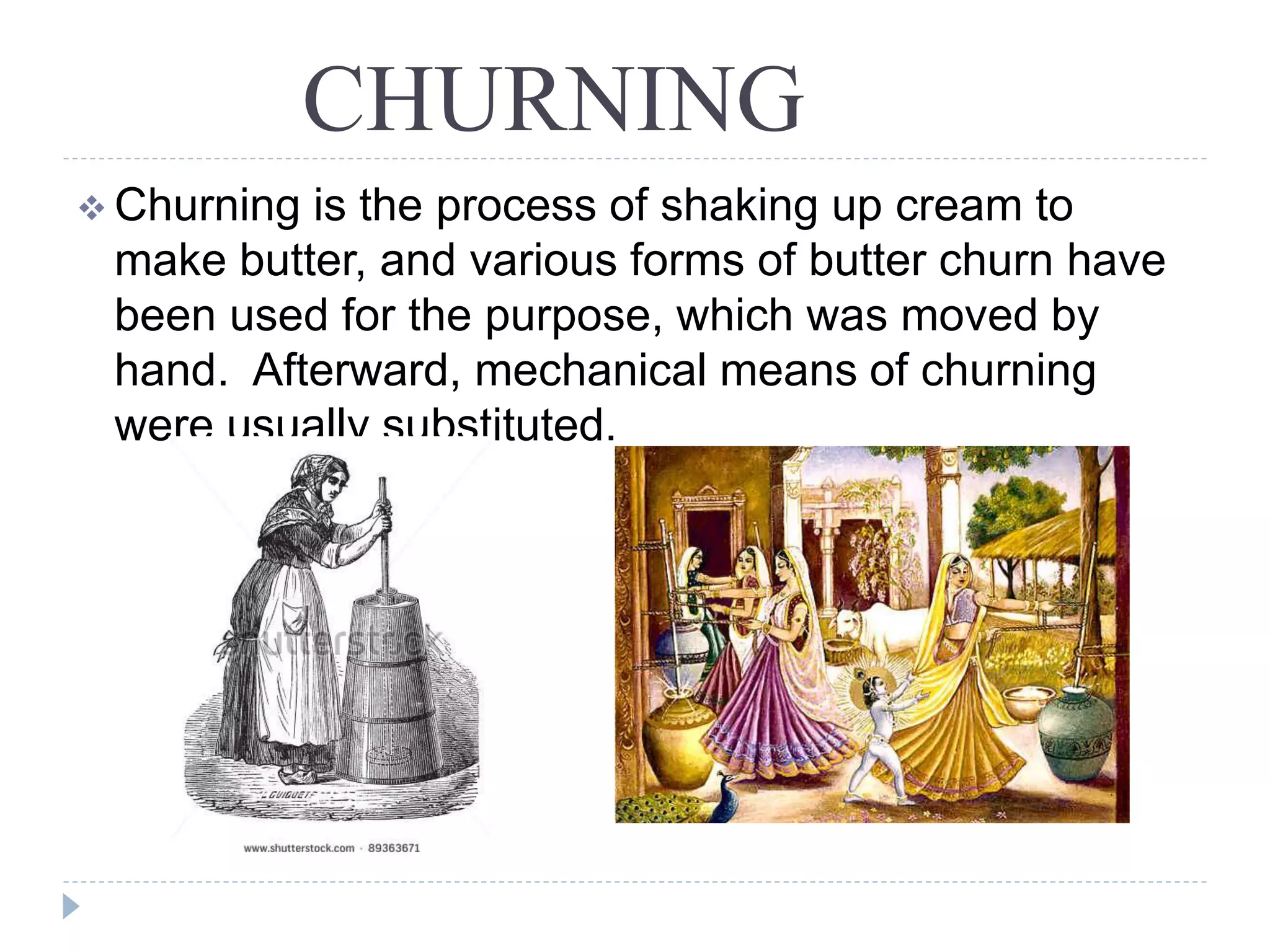 CHURNING
 Churning is the process of shaking up cream to
make butter, and various forms of butter churn have
been used for the purpose, which was moved by
hand. Afterward, mechanical means of churning
were usually substituted.
 