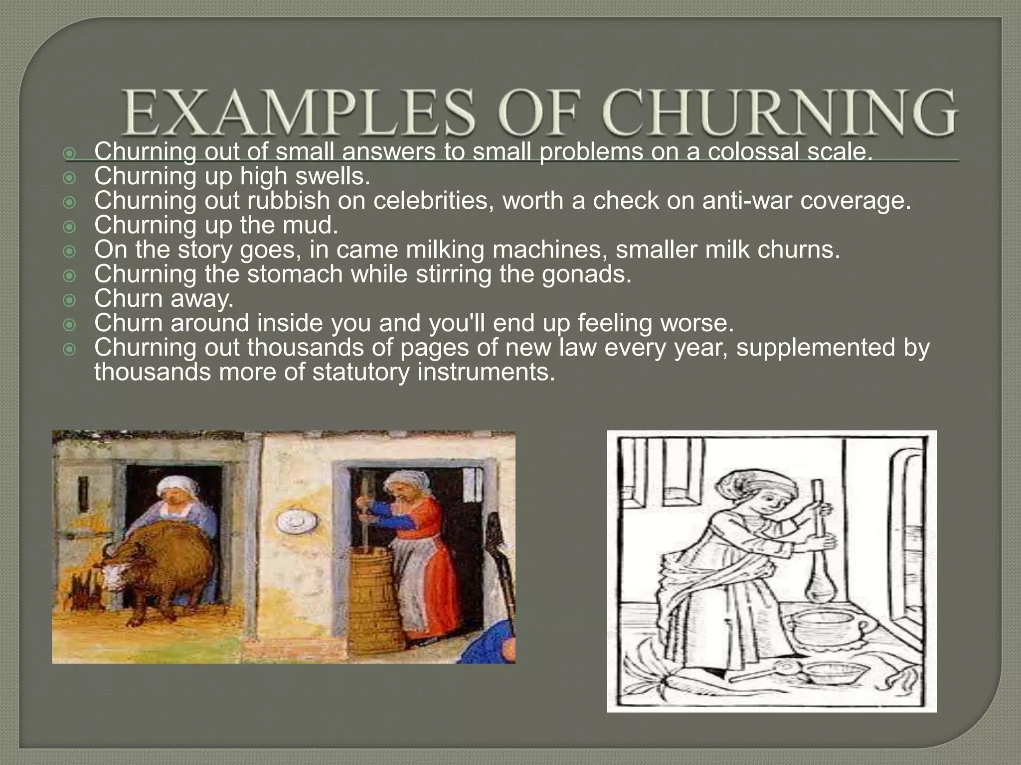  Churning out of small answers to small problems on a colossal scale.
 Churning up high swells.
 Churning out rubbish on celebrities, worth a check on anti-war coverage.
 Churning up the mud.
 On the story goes, in came milking machines, smaller milk churns.
 Churning the stomach while stirring the gonads.
 Churn away.
 Churn around inside you and you'll end up feeling worse.
 Churning out thousands of pages of new law every year, supplemented by
thousands more of statutory instruments.
 