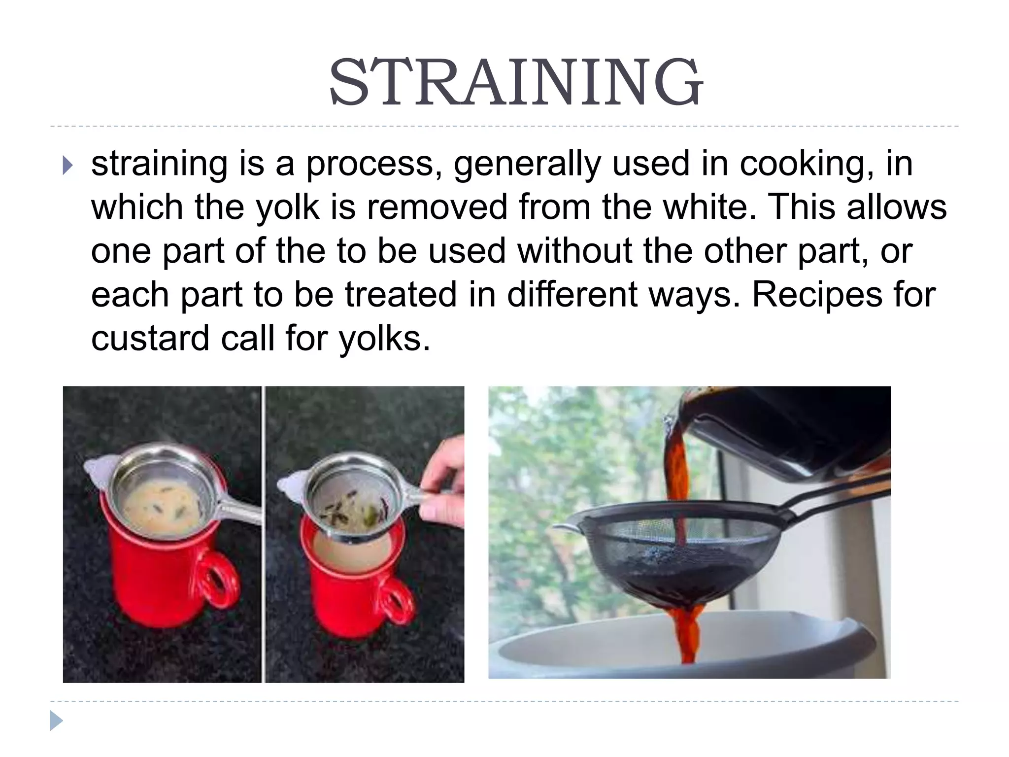STRAINING
 straining is a process, generally used in cooking, in
which the yolk is removed from the white. This allows
one part of the to be used without the other part, or
each part to be treated in different ways. Recipes for
custard call for yolks.
 