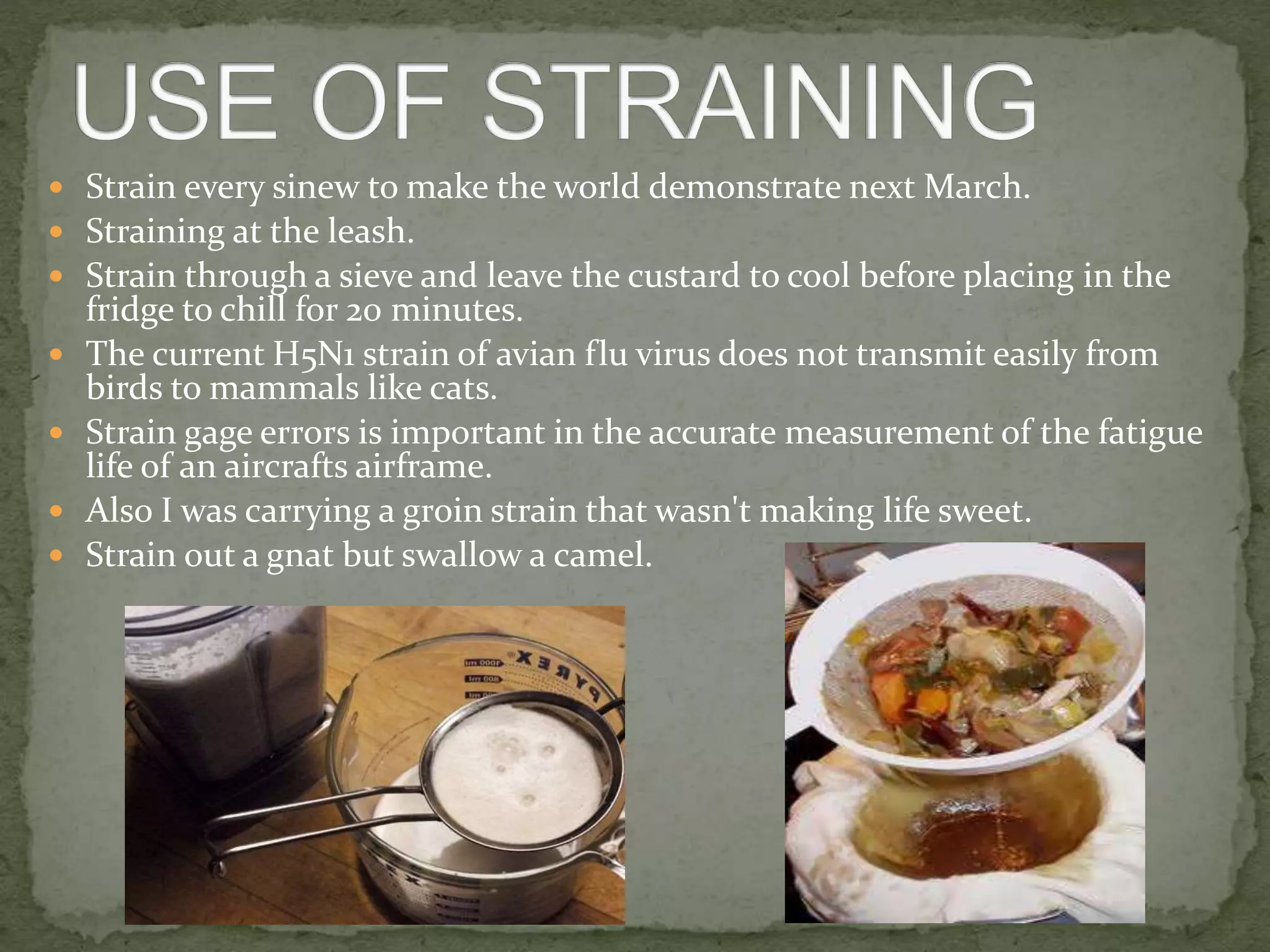  Strain every sinew to make the world demonstrate next March.
 Straining at the leash.
 Strain through a sieve and leave the custard to cool before placing in the
fridge to chill for 20 minutes.
 The current H5N1 strain of avian flu virus does not transmit easily from
birds to mammals like cats.
 Strain gage errors is important in the accurate measurement of the fatigue
life of an aircrafts airframe.
 Also I was carrying a groin strain that wasn't making life sweet.
 Strain out a gnat but swallow a camel.
 