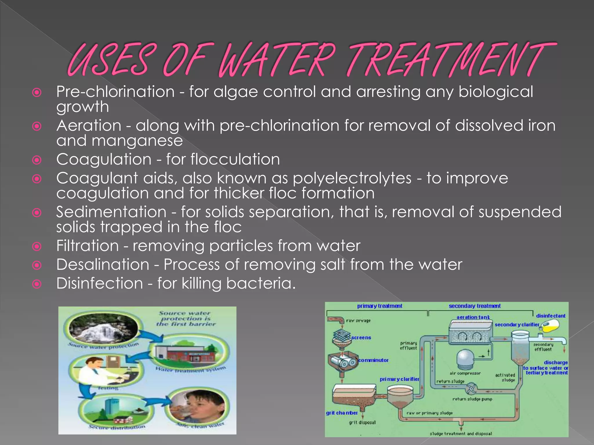  Pre-chlorination - for algae control and arresting any biological
growth
 Aeration - along with pre-chlorination for removal of dissolved iron
and manganese
 Coagulation - for flocculation
 Coagulant aids, also known as polyelectrolytes - to improve
coagulation and for thicker floc formation
 Sedimentation - for solids separation, that is, removal of suspended
solids trapped in the floc
 Filtration - removing particles from water
 Desalination - Process of removing salt from the water
 Disinfection - for killing bacteria.
 