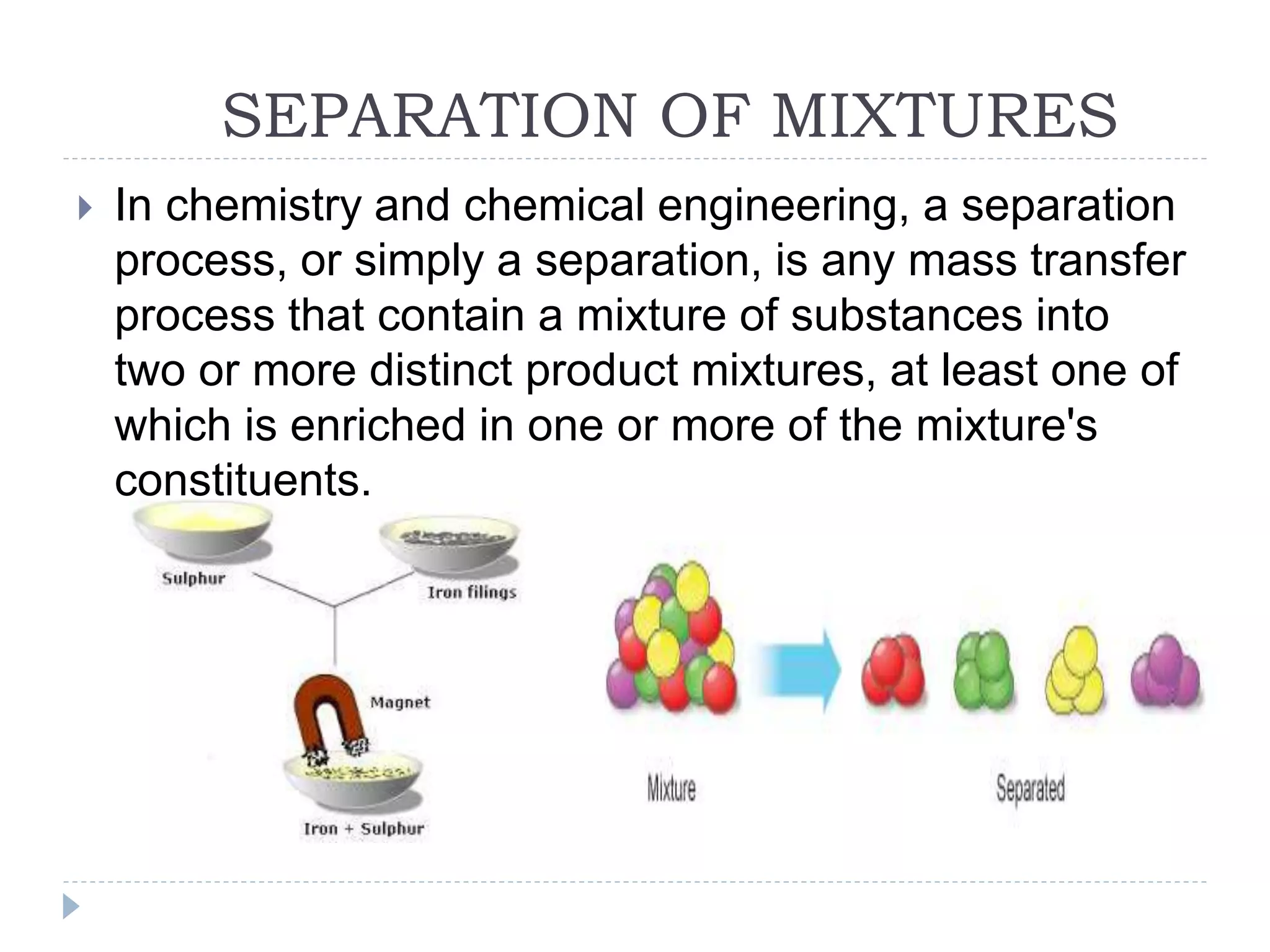 SEPARATION OF MIXTURES
 In chemistry and chemical engineering, a separation
process, or simply a separation, is any mass transfer
process that contain a mixture of substances into
two or more distinct product mixtures, at least one of
which is enriched in one or more of the mixture's
constituents.
 