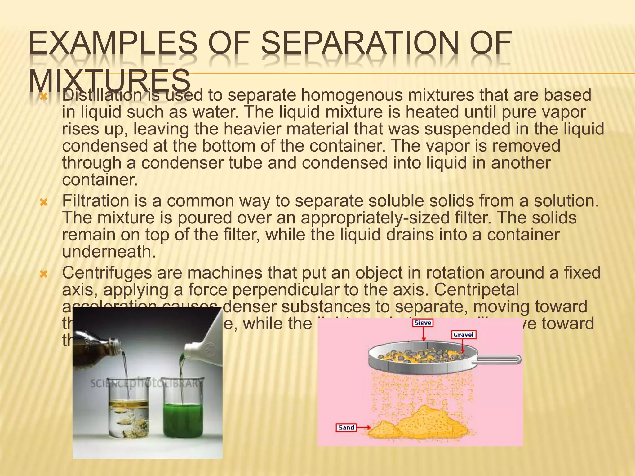 EXAMPLES OF SEPARATION OF
MIXTURES Distillation is used to separate homogenous mixtures that are based
in liquid such as water. The liquid mixture is heated until pure vapor
rises up, leaving the heavier material that was suspended in the liquid
condensed at the bottom of the container. The vapor is removed
through a condenser tube and condensed into liquid in another
container.
 Filtration is a common way to separate soluble solids from a solution.
The mixture is poured over an appropriately-sized filter. The solids
remain on top of the filter, while the liquid drains into a container
underneath.
 Centrifuges are machines that put an object in rotation around a fixed
axis, applying a force perpendicular to the axis. Centripetal
acceleration causes denser substances to separate, moving toward
the bottom of the tube, while the lighter substances will move toward
the top.
 