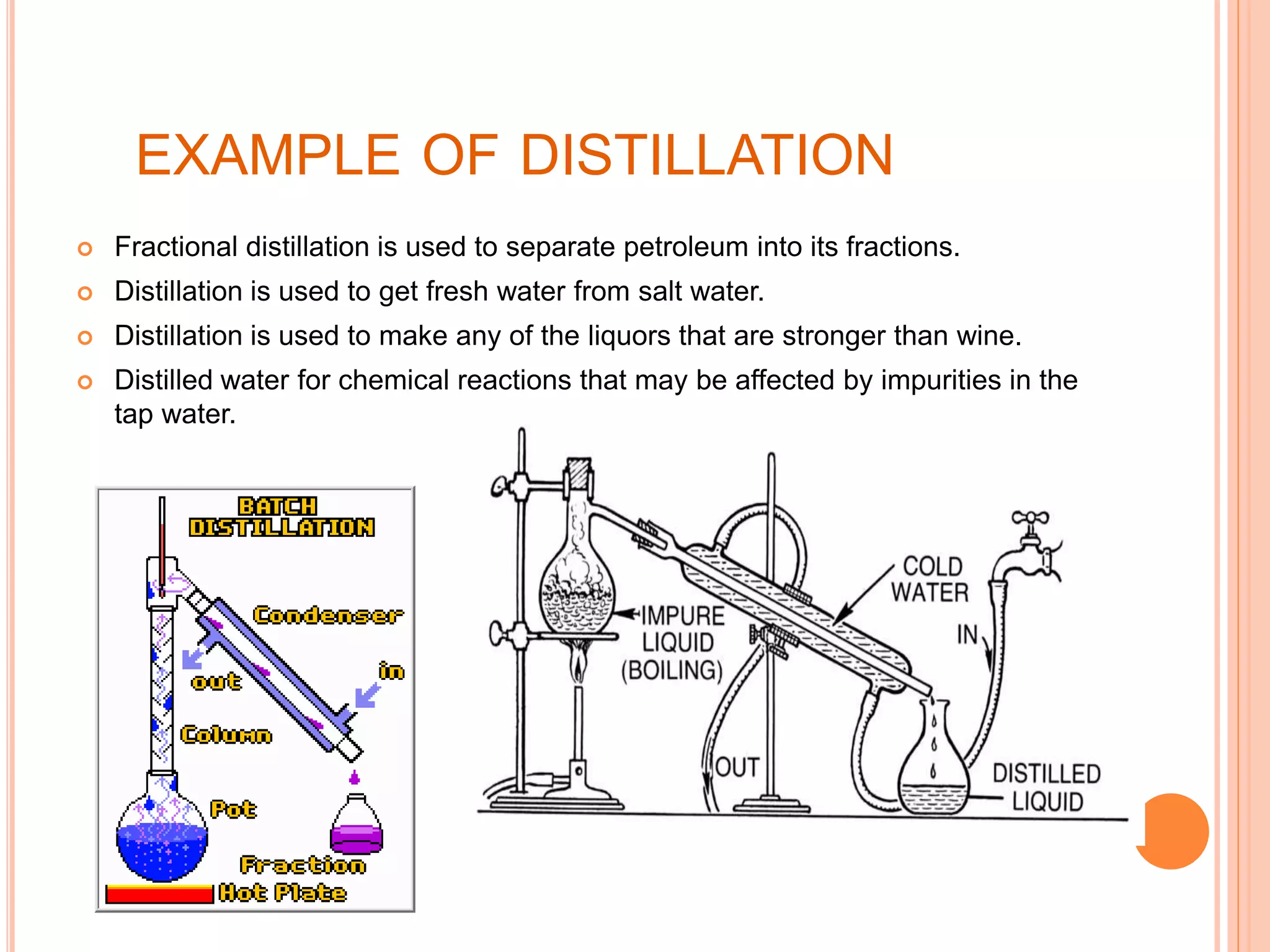EXAMPLE OF DISTILLATION
 Fractional distillation is used to separate petroleum into its fractions.
 Distillation is used to get fresh water from salt water.
 Distillation is used to make any of the liquors that are stronger than wine.
 Distilled water for chemical reactions that may be affected by impurities in the
tap water.
 