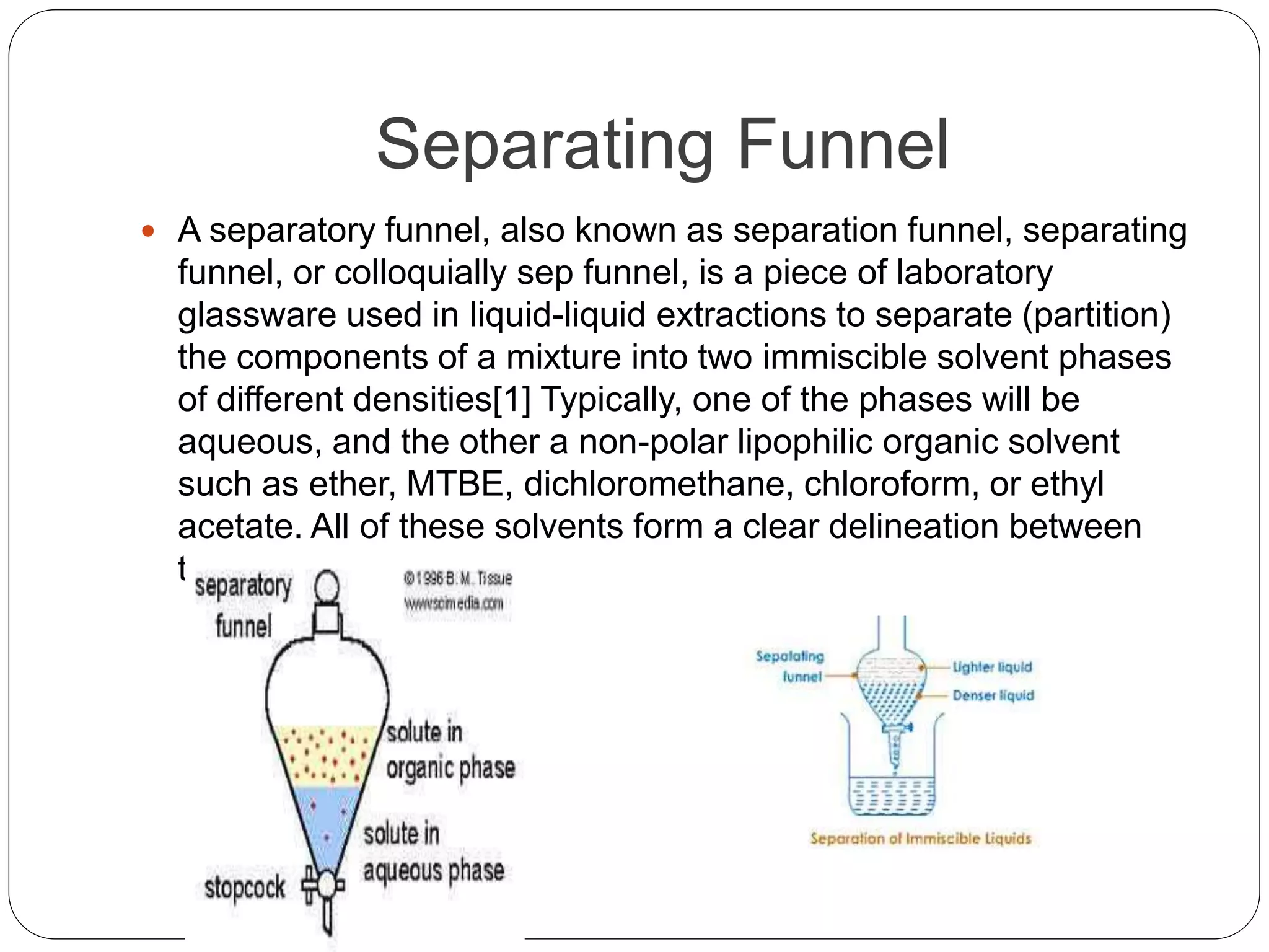 Separating Funnel
 A separatory funnel, also known as separation funnel, separating
funnel, or colloquially sep funnel, is a piece of laboratory
glassware used in liquid-liquid extractions to separate (partition)
the components of a mixture into two immiscible solvent phases
of different densities[1] Typically, one of the phases will be
aqueous, and the other a non-polar lipophilic organic solvent
such as ether, MTBE, dichloromethane, chloroform, or ethyl
acetate. All of these solvents form a clear delineation between
the two liquids
 