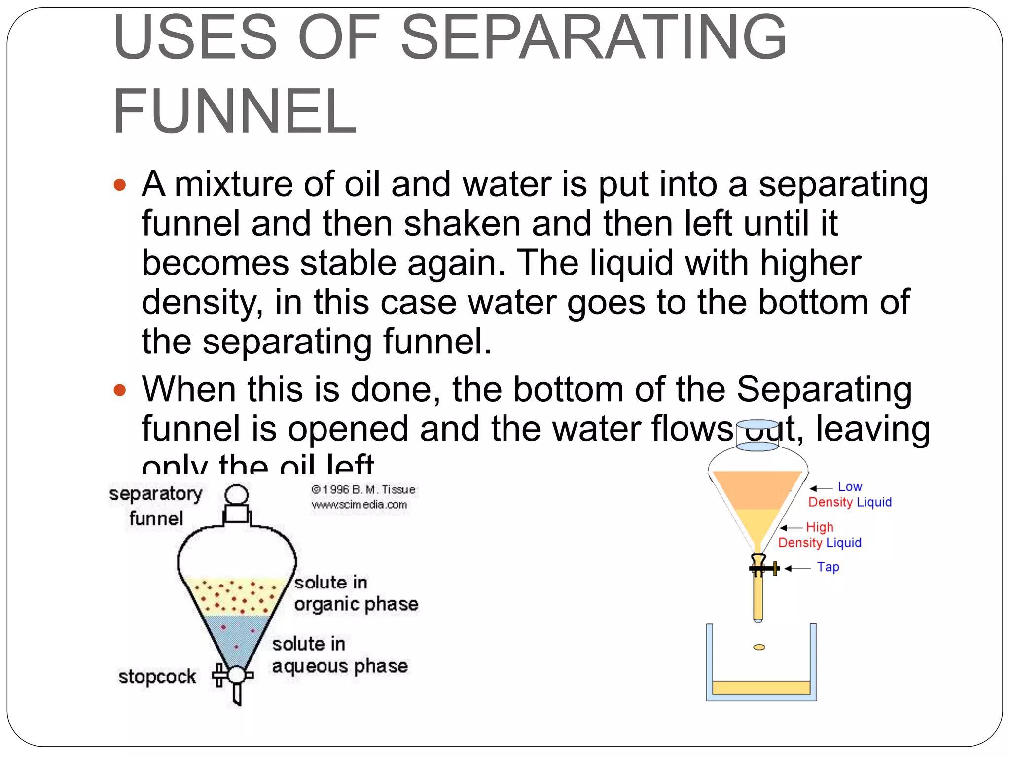 USES OF SEPARATING
FUNNEL
 A mixture of oil and water is put into a separating
funnel and then shaken and then left until it
becomes stable again. The liquid with higher
density, in this case water goes to the bottom of
the separating funnel.
 When this is done, the bottom of the Separating
funnel is opened and the water flows out, leaving
only the oil left.
 