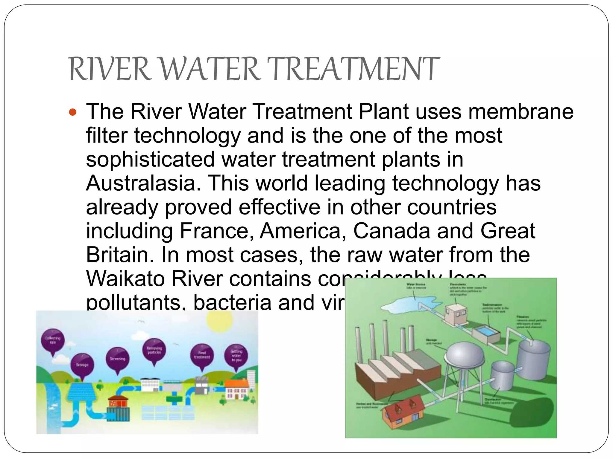 RIVER WATER TREATMENT
 The River Water Treatment Plant uses membrane
filter technology and is the one of the most
sophisticated water treatment plants in
Australasia. This world leading technology has
already proved effective in other countries
including France, America, Canada and Great
Britain. In most cases, the raw water from the
Waikato River contains considerably less
pollutants, bacteria and viruses than these
overseas plants.
 