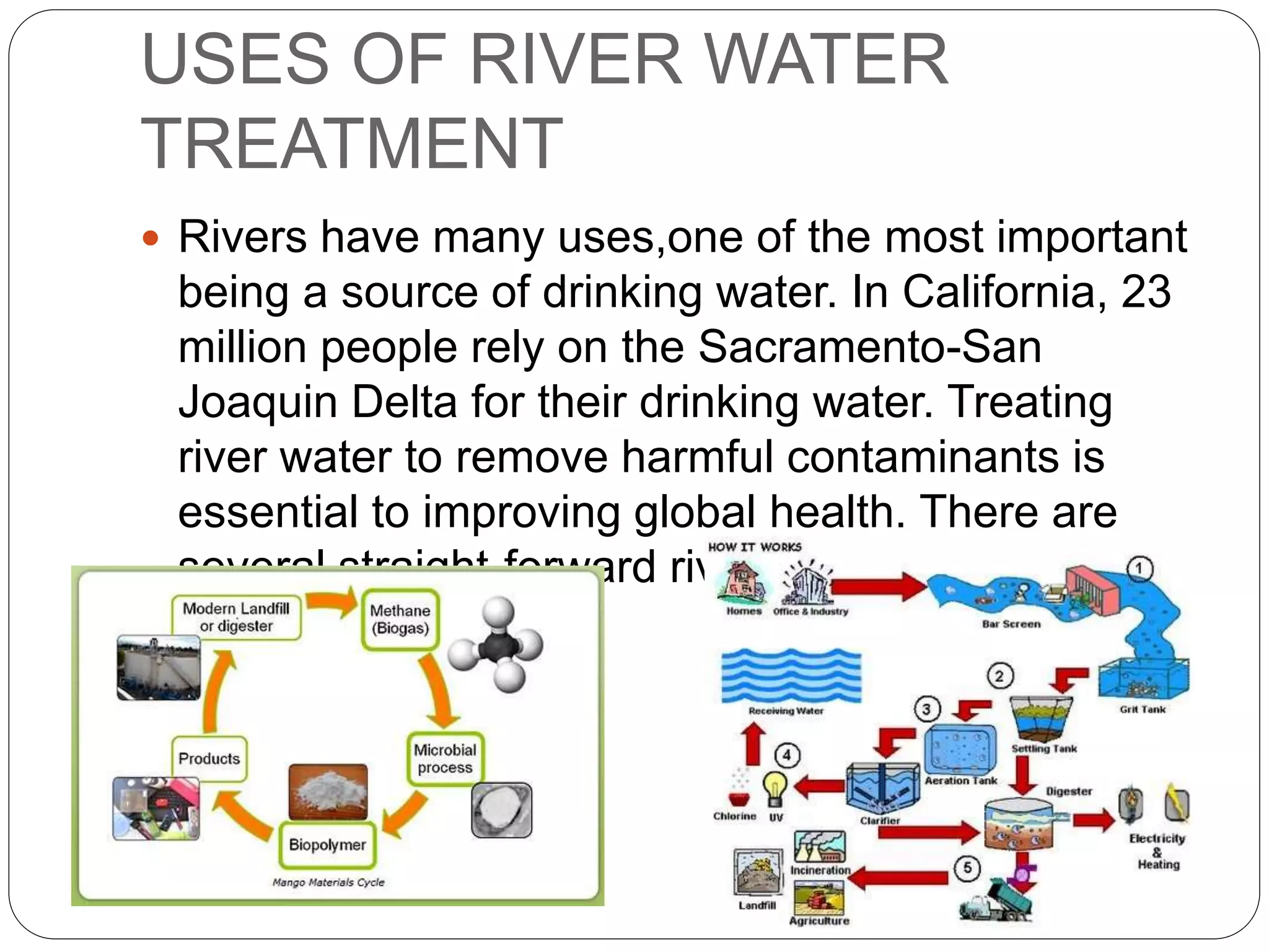 USES OF RIVER WATER
TREATMENT
 Rivers have many uses,one of the most important
being a source of drinking water. In California, 23
million people rely on the Sacramento-San
Joaquin Delta for their drinking water. Treating
river water to remove harmful contaminants is
essential to improving global health. There are
several straight-forward river water treatment
methods.
 