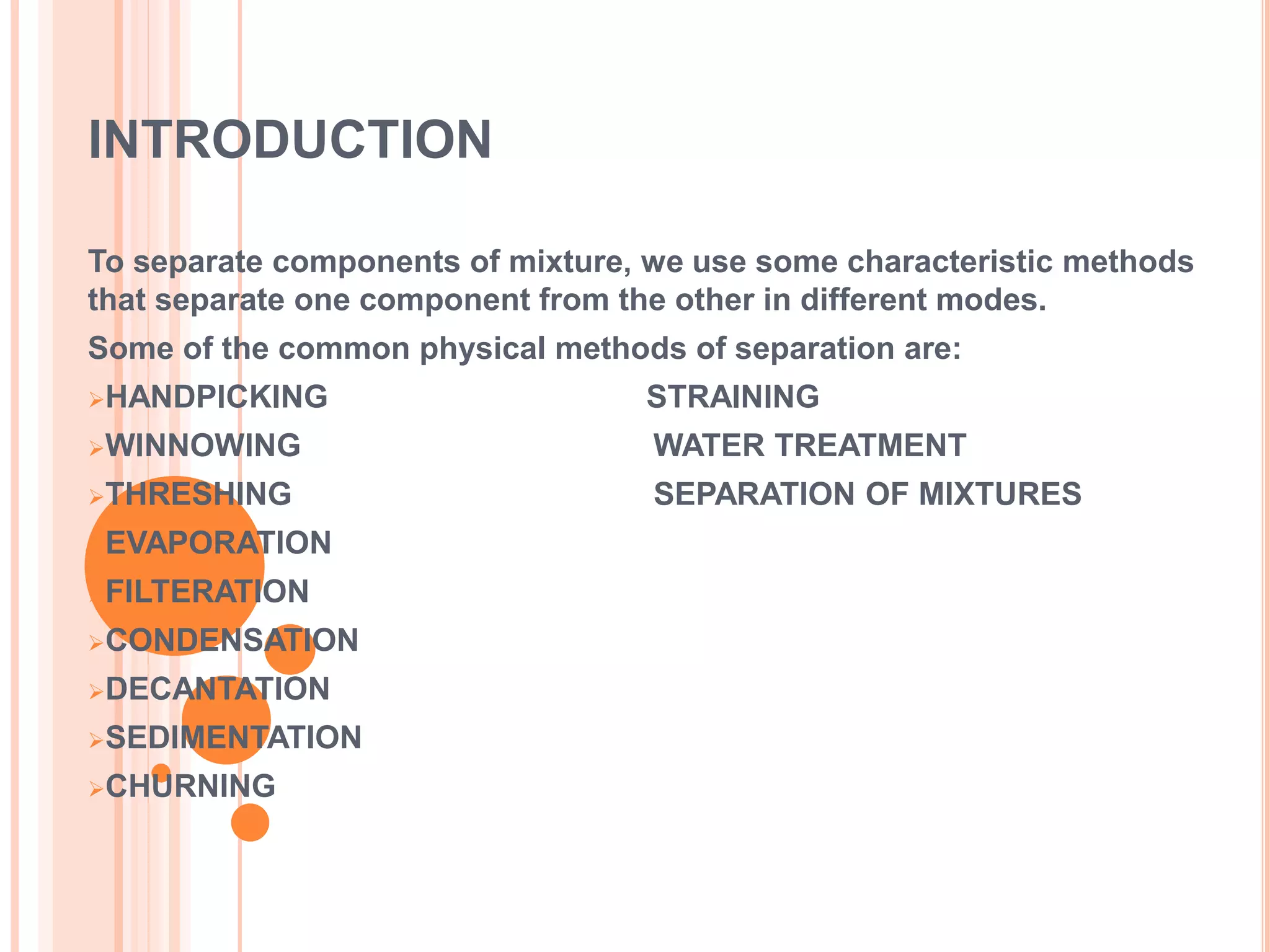 INTRODUCTION
To separate components of mixture, we use some characteristic methods
that separate one component from the other in different modes.
Some of the common physical methods of separation are:
HANDPICKING STRAINING
WINNOWING WATER TREATMENT
THRESHING SEPARATION OF MIXTURES
EVAPORATION
FILTERATION
CONDENSATION
DECANTATION
SEDIMENTATION
CHURNING
 