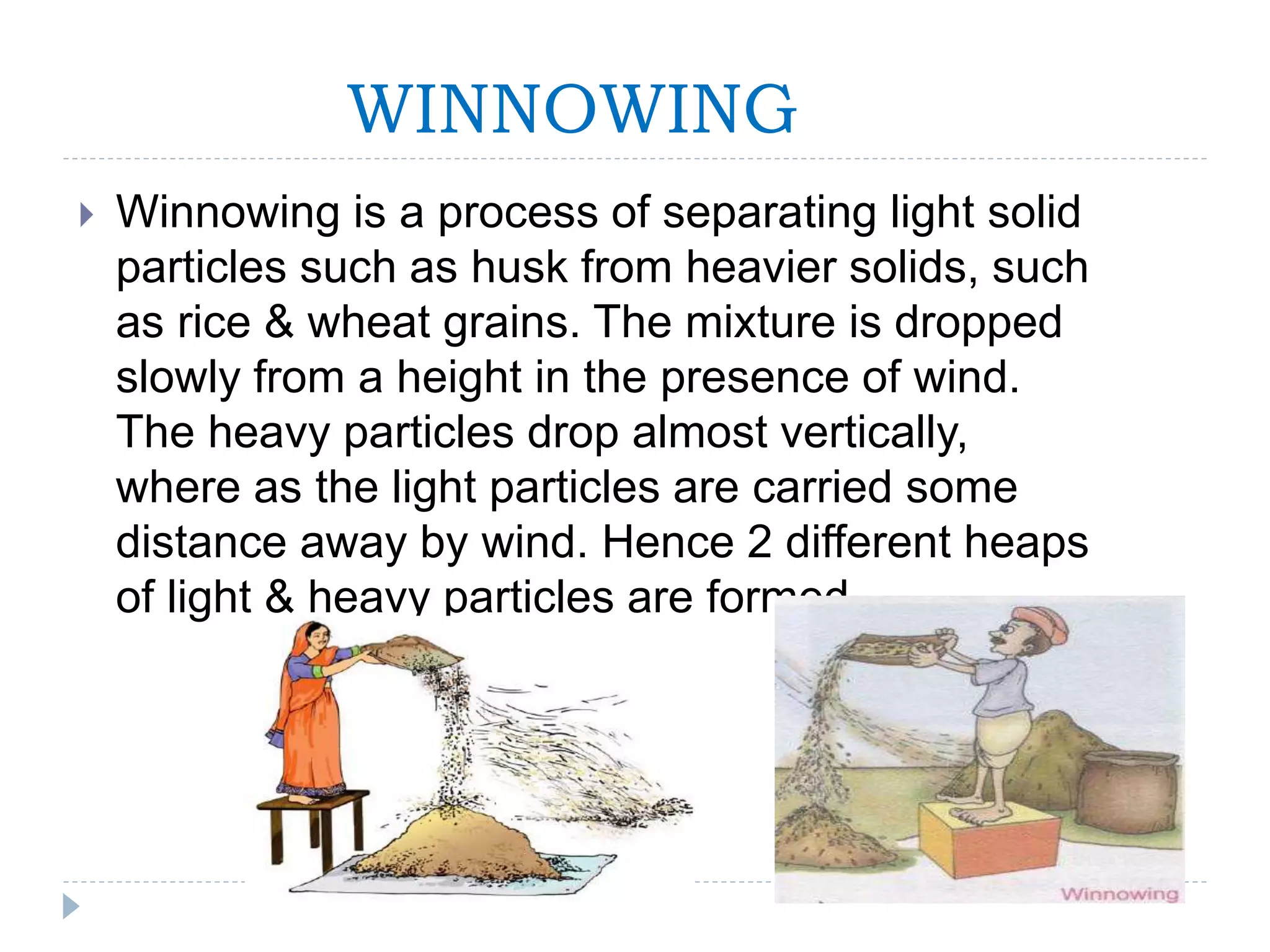 WINNOWING
 Winnowing is a process of separating light solid
particles such as husk from heavier solids, such
as rice & wheat grains. The mixture is dropped
slowly from a height in the presence of wind.
The heavy particles drop almost vertically,
where as the light particles are carried some
distance away by wind. Hence 2 different heaps
of light & heavy particles are formed.
 