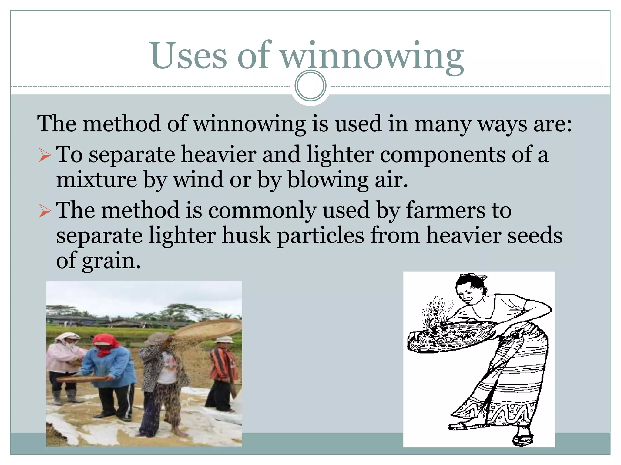 Uses of winnowing
The method of winnowing is used in many ways are:
To separate heavier and lighter components of a
mixture by wind or by blowing air.
The method is commonly used by farmers to
separate lighter husk particles from heavier seeds
of grain.
 