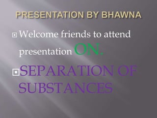  Welcome friends to attend
presentation ON.
SEPARATION OF
SUBSTANCES
 