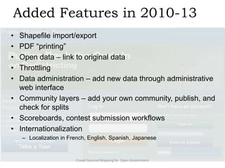 Added Features in 2010-13
•
•
•
•
•

Shapefile import/export
PDF ―printing‖
Open data – link to original data
Throttling
Data administration – add new data through administrative
web interface
• Community layers – add your own community, publish, and
check for splits
• Scoreboards, contest submission workflows
• Internationalization
– Localization in French, English, Spanish, Japanese

Crowd-Sourced Mapping for Open Government

 