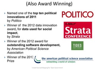 (Also Award Winning)








Named one of the top ten political
innovations of 2011
by Politico
Winner of the 2012 data innovation
award, for data used for social
impact,
by Strata
Winner of the 2012 award for
outstanding software development,
by American Political Science
Association
Winner of the 2013 Tides Pizzigati
Prize
Crowd-Sourced Mapping for Open Government

 