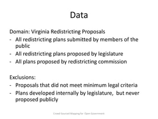 Data
Domain: Virginia Redistricting Proposals
- All redistricting plans submitted by members of the
public
- All redistricting plans proposed by legislature
- All plans proposed by redistricting commission
Exclusions:
- Proposals that did not meet minimum legal criteria
- Plans developed internally by legislature, but never
proposed publicly
Crowd-Sourced Mapping for Open Government

 