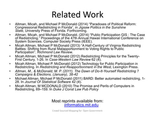 Related Work
•

•
•
•

•
•
•
•

Altman, Micah, and Michael P McDonald (2014) ―Paradoxes of Political Reform:
Congressional Redistricting in Florida‖, in Jigsaw Politics in the Sunshine
State, University Press of Florida. Forthcoming.
Altman, Micah, and Michael P McDonald. (2014) ―Public Participation GIS : The Case
of Redistricting.‖ Proceedings of the 47th Annual Hawaii International Conference on
System Sciences. Computer Society Press (IEEE).
Micah Altman, Michael P McDonald (2013) ―A Half-Century of Virginia Redistricting
Battles: Shifting from Rural Malapportionment to Voting Rights to Public
Participation‖. Richmond Law Review.
Micah Altman, Michael P McDonald (2012) Redistricting Principles for the TwentyFirst Century, 1-26. In Case-Western Law Review 62 (4).
Micah Altman, Michael P. McDonald (2012) Technology for Public Participation in
Redistricting. In Redistricting and Reapportionment in the West, Lexington Press.
Altman, M., & McDonald, M. P. (2011). The Dawn of Do-It-Yourself Redistricting ?
Campaigns & Elections, (January), 38-42
Michael Altman, Michael P McDonald (2011) BARD: Better automated redistricting, 128. In Journal Of Statistical Software 42 (4).
Micah Altman, M MCDONALD (2010) The Promise and Perils of Computers in
Redistricting, 69–159. In Duke J Const Law Pub Policy

Most reprints available from:
informatics.mit.edu
Crowd-Sourced Mapping for Open Government

 