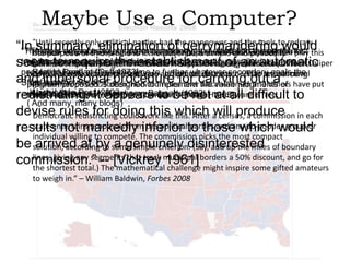 Maybe Use a Computer?
only
had
manpower and
―In ―Until recentlyof thispolitical partiesequalthepopulation. Nowthe tools to redrawthis
summary, keeping districtstechnology and educationpolitically play
eliminationdescribe a — feedandanybody can last
ofingerrymandering the
―The rapid advancesway to do reapportionment simple into the computer
―There is only one in computer to
during would
boundaries while Article is …
―The purpose
two decadesrequire thewhich canasdraw contiguousan analysis firm Caliper
all the to least as aitkibitzer. Forsimple toreapportion aof districts of equal
game, computer relatively as little $3,500 the legislature or other
feasibleat make program registration.‖
seem factors except politicalestablishmentgeographicautomatic
population Reagan havesame time to and census data you need to redistricting
- Ronald [and] at the the software further whatever secondary goalsnovel
Corp. will let you [Goff 1973]
body of people who represent geo- graphical districts. …The try out the
and impersonaldesigned to implement carrying outothers have put
“Let a computer do it”
State has.”proposed is procedure for the value judgments of
geometries on a PC screen. Harvard researcher Micah Altman and a
program
- -Washington Post,in that
Justice Brennan, appears to districts. at all difficult
together a program Karcher v. Daggett [Nagel
those responsible for reapportionment‖–(1983) 1965]
redistricting. It2003 draws compactbe notHis software is free. to
( And many, many blogs)
devise rules for doing this which a census, a commission in each
Democratic redistricting could work like this. After will produce
state entertains proposals from the political parties and any do-gooder group or
results not markedly inferior to those which would
individual willing to compete. The commission picks the most compact
be solution, according to some simple criterion. (Say, add up the miles of boundary
arrived at by a genuinely disinterested
lines, giving any segments that track 1961]
a 50% discount, and go for
commission.‖ -- [Vickrey municipal bordersinspire some gifted amateurs
the shortest total.) The mathematical challenge might
to weigh in.” – William Baldwin, Forbes 2008

 