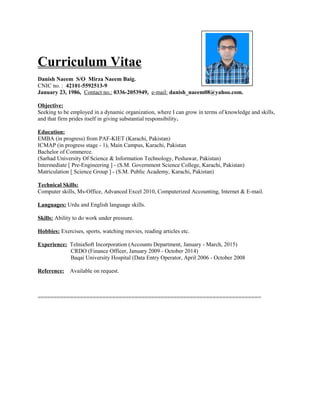 Curriculum Vitae
Danish Naeem S/O Mirza Naeem Baig.
CNIC no. : 42101-5592513-9
January 23, 1986, Contact no.: 0336-2053949, e-mail: danish_naeem08@yahoo.com.
Objective:
Seeking to be employed in a dynamic organization, where I can grow in terms of knowledge and skills,
and that firm prides itself in giving substantial responsibility.
Education:
EMBA (in progress) from PAF-KIET (Karachi, Pakistan)
ICMAP (in progress stage - 1), Main Campus, Karachi, Pakistan
Bachelor of Commerce.
(Sarhad University Of Science & Information Technology, Peshawar, Pakistan)
Intermediate [ Pre-Engineering ] - (S.M. Government Science College, Karachi, Pakistan)
Matriculation [ Science Group ] - (S.M. Public Academy, Karachi, Pakistan)
Technical Skills:
Computer skills, Ms-Office, Advanced Excel 2010, Computerized Accounting, Internet & E-mail.
Languages: Urdu and English language skills.
Skills: Ability to do work under pressure.
Hobbies: Exercises, sports, watching movies, reading articles etc.
Experience: TelniaSoft Incorporation (Accounts Department, January - March, 2015)
CRDO (Finance Officer, January 2009 - October 2014)
Baqai University Hospital (Data Entry Operator, April 2006 - October 2008
Reference: Available on request.
=====================================================================
 