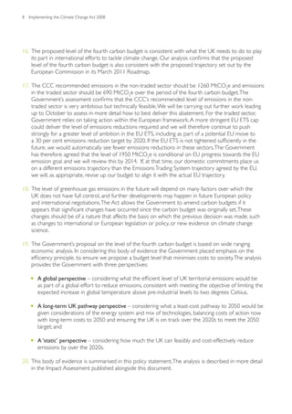 8   Implementing the Climate Change Act 2008




16. The proposed level of the fourth carbon budget is consistent with what the UK needs to do to play
    its part in international efforts to tackle climate change. Our analysis confirms that the proposed
    level of the fourth carbon budget is also consistent with the proposed trajectory set out by the
    European Commission in its March 2011 Roadmap.

17. The CCC recommended emissions in the non-traded sector should be 1260 MtCO2e and emissions
    in the traded sector should be 690 MtCO2e over the period of the fourth carbon budget. The
    Government’s assessment confirms that the CCC’s recommended level of emissions in the non-
    traded sector is very ambitious but technically feasible. We will be carrying out further work leading
    up to October to assess in more detail how to best deliver this abatement. For the traded sector,
    Government relies on taking action within the European framework. A more stringent EU ETS cap
    could deliver the level of emissions reductions required and we will therefore continue to push
    strongly for a greater level of ambition in the EU ETS, including as part of a potential EU move to
    a 30 per cent emissions reduction target by 2020. If the EU ETS is not tightened sufficiently in the
    future, we would automatically see fewer emissions reductions in these sectors. The Government
    has therefore agreed that the level of 1950 MtCO2e is conditional on EU progress towards the EU
    emission goal and we will review this by 2014. If, at that time, our domestic commitments place us
    on a different emissions trajectory than the Emissions Trading System trajectory agreed by the EU,
    we will, as appropriate, revise up our budget to align it with the actual EU trajectory.

18. The level of greenhouse gas emissions in the future will depend on many factors over which the
    UK does not have full control, and further developments may happen in future European policy
    and international negotiations. The Act allows the Government to amend carbon budgets if it
    appears that significant changes have occurred since the carbon budget was originally set. These
    changes should be of a nature that affects the basis on which the previous decision was made, such
    as changes to international or European legislation or policy, or new evidence on climate change
    science.

19. The Government’s proposal on the level of the fourth carbon budget is based on wide ranging
    economic analysis. In considering this body of evidence the Government placed emphasis on the
    efficiency principle, to ensure we propose a budget level that minimises costs to society. The analysis
    provides the Government with three perspectives:

    •	 A global perspective – considering what the efficient level of UK territorial emissions would be
        as part of a global effort to reduce emissions, consistent with meeting the objective of limiting the
        expected increase in global temperature above pre-industrial levels to two degrees Celsius.

    •	 A long-term UK pathway perspective – considering what a least-cost pathway to 2050 would be
        given considerations of the energy system and mix of technologies, balancing costs of action now
        with long-term costs to 2050 and ensuring the UK is on track over the 2020s to meet the 2050
        target; and

    •	 A ‘static’ perspective – considering how much the UK can feasibly and cost-effectively reduce
        emissions by over the 2020s.

20. This body of evidence is summarised in this policy statement. The analysis is described in more detail
    in the Impact Assessment published alongside this document.
 