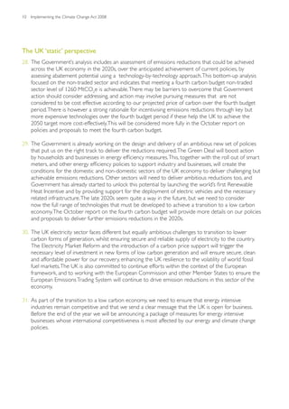 10   Implementing the Climate Change Act 2008




The UK ‘static’ perspective
28. The Government’s analysis includes an assessment of emissions reductions that could be achieved
    across the UK economy in the 2020s, over the anticipated achievement of current policies, by
    assessing abatement potential using a technology-by-technology approach. This bottom-up analysis
    focused on the non-traded sector and indicates that meeting a fourth carbon budget non-traded
    sector level of 1260 MtCO2e is achievable. There may be barriers to overcome that Government
    action should consider addressing, and action may involve pursuing measures that are not
    considered to be cost effective according to our projected price of carbon over the fourth budget
    period. There is however a strong rationale for incentivising emissions reductions through key but
    more expensive technologies over the fourth budget period if these help the UK to achieve the
    2050 target more cost-effectively. This will be considered more fully in the October report on
    policies and proposals to meet the fourth carbon budget.

29. The Government is already working on the design and delivery of an ambitious new set of policies
    that put us on the right track to deliver the reductions required. The Green Deal will boost action
    by households and businesses in energy efficiency measures. This, together with the roll out of smart
    meters, and other energy efficiency policies to support industry and businesses, will create the
    conditions for the domestic and non-domestic sectors of the UK economy to deliver challenging but
    achievable emissions reductions. Other sectors will need to deliver ambitious reductions too, and
    Government has already started to unlock this potential by launching the world’s first Renewable
    Heat Incentive and by providing support for the deployment of electric vehicles and the necessary
    related infrastructure. The late 2020s seem quite a way in the future, but we need to consider
    now the full range of technologies that must be developed to achieve a transition to a low carbon
    economy. The October report on the fourth carbon budget will provide more details on our policies
    and proposals to deliver further emissions reductions in the 2020s.

30. The UK electricity sector faces different but equally ambitious challenges to transition to lower
    carbon forms of generation, whilst ensuring secure and reliable supply of electricity to the country.
    The Electricity Market Reform and the introduction of a carbon price support will trigger the
    necessary level of investment in new forms of low carbon generation and will ensure secure, clean
    and affordable power for our recovery, enhancing the UK resilience to the volatility of world fossil
    fuel markets. The UK is also committed to continue efforts within the context of the European
    framework, and to working with the European Commission and other Member States to ensure the
    European Emissions Trading System will continue to drive emission reductions in this sector of the
    economy.

31. As part of the transition to a low carbon economy, we need to ensure that energy intensive
    industries remain competitive and that we send a clear message that the UK is open for business.
    Before the end of the year we will be announcing a package of measures for energy intensive
    businesses whose international competitiveness is most affected by our energy and climate change
    policies.
 