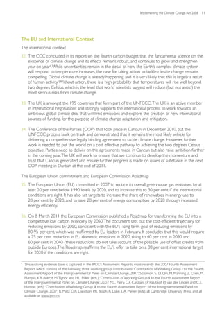 Implementing the Climate Change Act 2008 11




The EU and International Context
The international context
32. The CCC concluded in its report on the fourth carbon budget that the fundamental science on the
    existence of climate change and its effects remains robust, and continues to grow and strengthen
    year-on-year4. While uncertainties remain in the detail of how the Earth’s complex climate system
    will respond to temperature increases, the case for taking action to tackle climate change remains
    compelling. Global climate change is already happening and it is very likely that this is largely a result
    of human activity. Without action, there is a high probability that temperatures will rise well beyond
    two degrees Celsius, which is the level that world scientists suggest will reduce (but not avoid) the
    most serious risks from climate change.

33. The UK is amongst the 195 countries that form part of the UNFCCC. The UK is an active member
    in international negotiations and strongly supports the international process to work towards an
    ambitious global climate deal that will limit emissions and explore the creation of new international
    sources of funding, for the purpose of climate change adaptation and mitigation.

34. The Conference of the Parties (COP) that took place in Cancun in December 2010, put the
    UNFCCC process back on track and demonstrated that it remains the most likely vehicle for
    delivering a comprehensive legally binding agreement to tackle climate change. However, further
    work is needed to put the world on a cost effective pathway to achieving the two degrees Celsius
    objective. Parties need to deliver on the agreements made in Cancun but also raise ambition further
    in the coming year. The UK will work to ensure that we continue to develop the momentum and
    trust that Cancun generated and ensure further progress is made on issues of substance in the next
    COP meeting in Durban at the end of 2011.

The European Union commitment and European Commission Roadmap
35. The European Union (EU) committed in 2007 to reduce its overall greenhouse gas emissions by at
    least 20 per cent below 1990 levels by 2020, and to increase this to 30 per cent if the international
    conditions are right. It has also set targets to increase the share of renewables in energy use to
    20 per cent by 2020, and to save 20 per cent of energy consumption by 2020 through increased
    energy efficiency.

36. On 8 March 2011 the European Commission published a Roadmap for transforming the EU into a
    competitive low carbon economy by 2050. The document sets out the cost-efficient trajectory for
    reducing emissions by 2050, consistent with the EU’s long term goal of reducing emissions by
    80-95 per cent, which was reaffirmed by EU leaders in February. It concludes that this would require
    a 25 per cent reduction in EU domestic emissions in 2020, rising to 40 per cent in 2030 and
    60 per cent in 2040 (these reductions do not take account of the possible use of offset credits from
    outside Europe). The Roadmap reaffirms the EU’s offer to take on a 30 per cent international target
    for 2020 if the conditions are right.

4
    This evolving evidence base is captured in the IPCC’s Assessment Reports, most recently the 2007 Fourth Assessment
    Report, which consists of the following three working group contributions: ‘Contribution of Working Group I to the Fourth
    Assessment Report of the Intergovernmental Panel on Climate Change, 2007’; Solomon, S., D. Qin, M. Manning, Z. Chen, M.
    Marquis, K.B. Averyt, M. Tignor and H.L. Miller (eds.); ‘Contribution of Working Group II to the Fourth Assessment Report
    of the Intergovernmental Panel on Climate Change’; 2007 M.L. Parry, O.F. Canziani, J.P. Palutikof, P.J. van der Linden and C.E.
    Hanson (eds); ‘Contribution of Working Group III to the Fourth Assessment Report of the Intergovernmental Panel on
    Climate Change, 2007’; B. Metz, O.R. Davidson, P.R. Bosch, R. Dave, L.A. Meyer (eds), all Cambridge University Press, and all
    available at www.ipcc.ch.
 