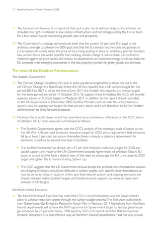 12   Implementing the Climate Change Act 2008




37. The Government believes it is important that such a plan starts without delay, as this initiative can
    stimulate the right investment in low carbon infrastructure and technology, putting the EU on track
    for a low carbon future, maximising growth, jobs and prosperity.

38. The Commission’s roadmap demonstrates both that the current 20 per cent EU target is not
    ambitious enough to achieve the 2050 goal, and that the EU already has the tools and policies to
    cut emissions. At a time when the price of oil is rising, putting in place an ambitious plan for Europe’s
    low carbon future has wider benefits than tackling climate change. It will increase the continent’s
    resilience against oil price spikes and reduce its dependence on imported energy. It will also help the
    EU compete with emerging economies in the fast-growing markets for green goods and services.

The views of the Devolved Administrations
The Scottish Government
39. The Climate Change (Scotland) Act puts in place parallel arrangements to those set out in the
    UK Climate Change Act. Specifically, where the UK Act requires that a UK carbon budget for the
    period 2023 to 2027 is set by the end of June 2011, the Scottish Act requires that annual targets
    for the same period are set by 31 October 2011. To support these timetables, the CCC will provide
    separate advice on Scottish targets in May/June 2011, in addition to the report already provided
    to the UK Government in December 2010. Scottish Ministers will consider this advice before a
    specific view on appropriate targets for that period is taken, and it will therefore be for the Scottish
    administration to bring forward proposals.

40. However, the Scottish Government has submitted some preliminary reflections on the CCC advice
    in February 2011. These views are summarised as follows:

     •	 The Scottish Government agrees with the CCC’s analysis of the necessary scale of action across
        the UK. With a 42 per cent emissions reduction target for 2020, and a requirement that emissions
        fall by at least 3 per cent per annum thereafter, there is already a statutory requirement for
        emissions to reduce by around that level in Scotland.

     •	 The Scottish Parliament has already set a 42 per cent emissions reduction target for 2020 and
        would support any move by the UK Government towards higher levels of ambition. Clearly, EU
        action is crucial and we have a shared view of the need to encourage the EU to increase its 2020
        target and tighten the Emissions Trading System cap.

     •	 The CCC suggests that the UK Government should accept the principle that international aviation
        and shipping emissions should be reflected in carbon targets, with specific recommendations on
        how to do so to follow in autumn of this year. International aviation and shipping emissions are
        already included within Scottish targets and Scotland would support any move to have them
        included in UK targets.

Northern Ireland Executive
41. The Northern Ireland Executive has noted the CCC’s recommendations and UK Government’s
    plans to achieve reduction targets through the carbon budget process. The Executive published its
    own Greenhouse Gas Emissions Reduction Action Plan in February 2011 highlighting how Northern
    Ireland departments will achieve the NI Programme for Government target to reduce greenhouse
    gas emissions by 25 per cent below 1990 levels by 2025. This report identifies that to maximise
    emission reductions in a cost-effective way, all Northern Ireland departments must not only ensure
 