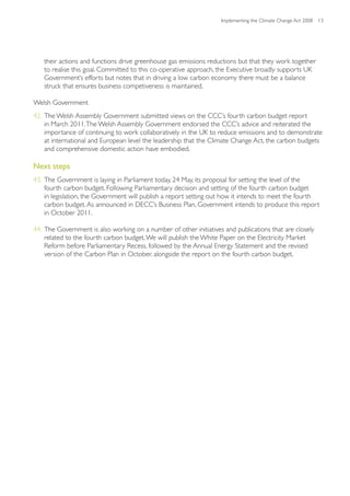 Implementing the Climate Change Act 2008 13




   their actions and functions drive greenhouse gas emissions reductions but that they work together
   to realise this goal. Committed to this co-operative approach, the Executive broadly supports UK
   Government’s efforts but notes that in driving a low carbon economy there must be a balance
   struck that ensures business competiveness is maintained.

Welsh Government
42. The Welsh Assembly Government submitted views on the CCC’s fourth carbon budget report
    in March 2011. The Welsh Assembly Government endorsed the CCC’s advice and reiterated the
    importance of continuing to work collaboratively in the UK to reduce emissions and to demonstrate
    at international and European level the leadership that the Climate Change Act, the carbon budgets
    and comprehensive domestic action have embodied.

Next steps
43. The Government is laying in Parliament today, 24 May, its proposal for setting the level of the
    fourth carbon budget. Following Parliamentary decision and setting of the fourth carbon budget
    in legislation, the Government will publish a report setting out how it intends to meet the fourth
    carbon budget. As announced in DECC’s Business Plan, Government intends to produce this report
    in October 2011.

44. The Government is also working on a number of other initiatives and publications that are closely
    related to the fourth carbon budget. We will publish the White Paper on the Electricity Market
    Reform before Parliamentary Recess, followed by the Annual Energy Statement and the revised
    version of the Carbon Plan in October, alongside the report on the fourth carbon budget.
 