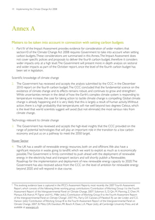 14    Implementing the Climate Change Act 2008




Annex A

Matters to be taken into account in connection with setting carbon budgets
1. Part IV of the Impact Assessment provides evidence for consideration of wider matters that
   section10 of the Climate Change Act 2008 requires Government to take into account when setting
   carbon budgets. These considerations are summarised in this Annex. The Impact Assessment does
   not cover specific polices and proposals to deliver the fourth carbon budget, therefore it considers
   wider impacts only at a high level. The Government will present more in depth analysis on sectoral
   and wider impacts as part of the October report, once the level of the fourth carbon budget has
   been set in legislation.

Scientific knowledge of climate change
2. The Government has reviewed and accepts the analysis submitted by the CCC in the December
   2010 report on the fourth carbon budget. The CCC concluded that the fundamental science on the
   existence of climate change and its effects remains robust, and continues to grow and strengthen5.
   While uncertainties remain in the detail of how the Earth’s complex climate system is responding to
   temperature increase, the case for taking action to tackle climate change is compelling. Global climate
   change is already happening and it is very likely that this is largely a result of human activity. Without
   action, there is a high probability that temperatures will rise well beyond two degrees Celsius, which
   is the level that world scientists suggest will avoid (but not eliminate) the most serious risks from
   climate change.

Technology relevant to climate change
3. The Government has reviewed and accepts the high-level insights that the CCC provided on the
   range of potential technologies that will play an important role in the transition to a low carbon
   economy and put us on a pathway to meet the 2050 target.

Power Sector
4. The UK has a wealth of renewable energy resources, both on and offshore. We also have a
   significant resource in waste going to landfill, which we want to exploit as much as is economically
   possible. The Government is firmly committed to push ahead with the deployment of renewable
   energy in the electricity, heat and transport sectors and will shortly publish a Renewables
   Roadmap for the implementation and deployment of new renewable energy capacity to 2020. The
   Government has also received advice from the CCC on the level of ambition for renewable energy
   beyond 2020 and will respond in due course.




5
    This evolving evidence base is captured in the IPCC’s Assessment Reports, most recently the 2007 Fourth Assessment
    Report, which consists of the following three working group contributions: ‘Contribution of Working Group I to the Fourth
    Assessment Report of the Intergovernmental Panel on Climate Change, 2007’; Solomon, S., D. Qin, M. Manning, Z. Chen, M.
    Marquis, K.B. Averyt, M. Tignor and H.L. Miller (eds.); ‘Contribution of Working Group II to the Fourth Assessment Report
    of the Intergovernmental Panel on Climate Change’; 2007 M.L. Parry, O.F. Canziani, J.P. Palutikof, P.J. van der Linden and C.E.
    Hanson (eds); ‘Contribution of Working Group III to the Fourth Assessment Report of the Intergovernmental Panel on
    Climate Change, 2007’; B. Metz, O.R. Davidson, P.R. Bosch, R. Dave, L.A. Meyer (eds), all Cambridge University Press, and all
    available at www.ipcc.ch.
 