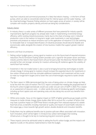 16   Implementing the Climate Change Act 2008




     heat from industrial and commercial processes. It is likely that electric heating – in the form of heat
     pumps, which are able to concentrate external heat for internal space and hot water heating, – will
     be a lead technology. However, finding solutions on heat supply across all sectors in society will be
     complex with location, property density, and end-use being key considerations.

Industry Sector
11. In industry, there is a wide variety of different processes that have potential for industry-specific
    improvements. Significant progress has already been made in implementing incremental energy
    efficiency within existing industrial processes, mainly due to the share of energy cost in industrial
    production costs. In the medium to long-term, larger scale investments in new technologies,
    processes and products to reduce emissions such as the application of industrial CCS, fuel switching
    to renewable heat or increased electrification of industrial processes should become feasible and
    economically viable, alongside the creation of new business models that support greater material
    efficiency.

Economic and fiscal circumstances
12. Setting carbon budgets gives a strong signal to investors as to the future level of required emissions
    reductions. The EU Emissions Trading System provides such a signal for the power sector and heavy
    industry, and the reforms that Government will put forward under the Electricity Market Reform will
    provide further and stronger certainty for investors, enhancing UK resilience against the volatility of
    world fossil fuel markets.

13. Investment in the non traded sector is also crucial to bringing forward key technologies to tackle
    climate change. A strong signal to investors should increase the expected returns for investments in
    low carbon infrastructure and may stimulate additional investment. Such investment will be crucial
    to meet our longer-term targets and to lower the cost of technologies required to tackle climate
    change.

14. The Stern report in 2006 demonstrated that the costs of taking action on climate change are likely
    to be less than the costs of inaction. The CCC report concluded that meeting the proposed level of
    the fourth carbon budget domestically would cost under one per cent of GDP in 2025. This is based
    on an assessment of resource costs – in other words, the costs of introducing specific technologies,
    including up-front capital costs and operating costs, and also taking into account any benefits from
    fuel savings.

15. While some studies focus on the negative impact on GDP of tighter greenhouse gas targets and the
    measures to tackle climate change, these studies often fail to account for a number of factors that
    may have a positive impact on GDP. These factors include gains from reduced exposure to volatile
    fossil fuel prices, co-benefits including improved air quality and impact of social health, reduction in
    the output gap, a move towards high growth sectors, double dividends and innovation benefits.

16. Finally, there may be additional benefits due to positive spill-over effects associated with innovation.
    Such innovation, which will be higher in immature low carbon technologies than existing
    infrastructure, is thought to be key to maintaining long-term economic growth.

17. These impacts cannot be attributed solely to setting the fourth carbon budge, and the impacts will
    depend crucially on the policies implemented to meet the budget.
 