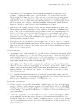 Implementing the Climate Change Act 2008 17




18. Many different factors, both domestic and international, determine the competitiveness of UK
    companies, including relative wage, energy and other variable costs, productivity, technological
    development, and exchange rates. Some policies to reduce emissions to meet the fourth carbon
    budget could enhance our industrial competitiveness in some sectors, while others might have a
    negative impact, particularly in the short term if they increase costs. The report on proposals and
    policies in October, which will set out how the Government intends to meet the fourth carbon
    budget, will consider the impact on industrial competitiveness in more detail.

19. Some sectors such as energy intensive industries and agriculture may potentially be at risk from
    “carbon leakage” (where industries relocate either production or investment to an area without
    similar carbon constraints), which could in turn lead to an increase in overall global emissions. The
    risk of carbon leakage depends on the ability of the sector concerned to pass on costs without
    losing market share, its degree of exposure to international competition and the extent to which
    competitors face similar carbon costs. Published research suggests that the risk of carbon leakage is
    confined to a limited number of sectors.

20. Meeting the fourth carbon budget requires no new policies this Parliament, and thus is consistent
    with the Government’s deficit reduction plans as set out at Budget 2011 and the Spending Review.
    In the longer term, the fiscal impact will be taken into consideration when deciding on the mix of
    policies used to meet the budget.

Social circumstances
21. Delivering the fourth carbon budget will incur cost and the social implications of meeting the budget
    will depend on how these costs are distributed. Climate change policies to meet the fourth carbon
    budget could add to electricity and gas prices where the costs are passed on by energy suppliers
    to their customers. However, the Government is already providing support to more of the most
    vulnerable households to keep warm at an affordable cost.

22. Improving the thermal efficiency of the housing stock is usually the most effective and sustainable
    method of alleviating fuel poverty. Upgrading the housing stock is a gradual process and Government
    therefore has a number of policies in place to provide more immediate support for vulnerable
    households. These include the Winter Fuel Payment, the Cold Weather Payment, and the Warm
    Home Discount scheme.

23. DECC published an assessment of the impact of energy and climate change policies on gas and
    electricity prices and bills alongside the Annual Energy Statement (AES) in July 2010. This assessment
    will be updated and published alongside the 2011 AES later this year.

Energy policy considerations
24. Emissions reductions to achieve the proposed fourth carbon budget will require action across the
    economy, including the electricity, oil and gas sectors. The overall impact should be to reduce both
    the UK’s energy use and intensity, although there are likely to be increases in electricity demand due
    to ‘fuel-switching’, e.g. through the electrification of cars and trains or increased use of heat pumps
    instead of gas heating.

25. The EU ETS is expected to continue to limit overall emissions from fossil fuel fired power stations
    through the fourth carbon budget period. The Electricity Market Reform White Paper will soon
    propose the Government’s approach to capacity mechanisms to ensure security of supply in spite of
    intermittent renewable generation. It is likely the UK will retain a degree of fossil fuel generation to
    address peak demand.
 
