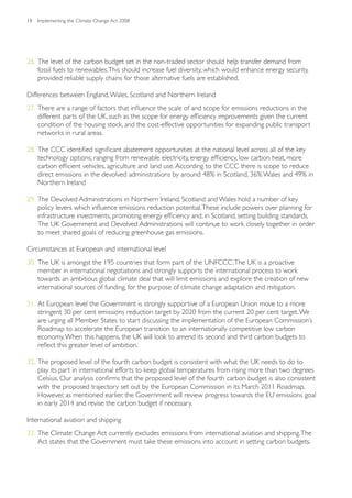 18   Implementing the Climate Change Act 2008




26. The level of the carbon budget set in the non-traded sector should help transfer demand from
    fossil fuels to renewables. This should increase fuel diversity, which would enhance energy security,
    provided reliable supply chains for those alternative fuels are established.

Differences between England, Wales, Scotland and Northern Ireland
27. There are a range of factors that influence the scale of and scope for emissions reductions in the
    different parts of the UK, such as the scope for energy efficiency improvements given the current
    condition of the housing stock, and the cost-effective opportunities for expanding public transport
    networks in rural areas.

28. The CCC identified significant abatement opportunities at the national level across all of the key
    technology options, ranging from renewable electricity, energy efficiency, low carbon heat, more
    carbon efficient vehicles, agriculture and land use. According to the CCC there is scope to reduce
    direct emissions in the devolved administrations by around 48% in Scotland, 36% Wales and 49% in
    Northern Ireland

29. The Devolved Administrations in Northern Ireland, Scotland and Wales hold a number of key
    policy levers which influence emissions reduction potential. These include powers over planning for
    infrastructure investments, promoting energy efficiency and, in Scotland, setting building standards.
    The UK Government and Devolved Administrations will continue to work closely together in order
    to meet shared goals of reducing greenhouse gas emissions.

Circumstances at European and international level
30. The UK is amongst the 195 countries that form part of the UNFCCC. The UK is a proactive
    member in international negotiations and strongly supports the international process to work
    towards an ambitious global climate deal that will limit emissions and explore the creation of new
    international sources of funding, for the purpose of climate change adaptation and mitigation.

31. At European level the Government is strongly supportive of a European Union move to a more
    stringent 30 per cent emissions reduction target by 2020 from the current 20 per cent target. We
    are urging all Member States to start discussing the implementation of the European Commission’s
    Roadmap to accelerate the European transition to an internationally competitive low carbon
    economy. When this happens, the UK will look to amend its second and third carbon budgets to
    reflect this greater level of ambition.

32. The proposed level of the fourth carbon budget is consistent with what the UK needs to do to
    play its part in international efforts to keep global temperatures from rising more than two degrees
    Celsius. Our analysis confirms that the proposed level of the fourth carbon budget is also consistent
    with the proposed trajectory set out by the European Commission in its March 2011 Roadmap.
    However, as mentioned earlier, the Government will review progress towards the EU emissions goal
    in early 2014 and revise the carbon budget if necessary.

International aviation and shipping
33. The Climate Change Act currently excludes emissions from international aviation and shipping. The
    Act states that the Government must take these emissions into account in setting carbon budgets.
 