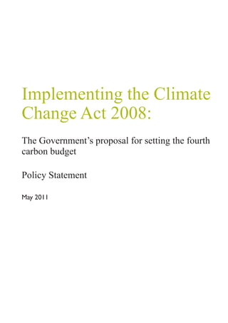 Implementing the Climate
Change Act 2008:
The Government’s proposal for setting the fourth
carbon budget

Policy Statement

May 2011
 