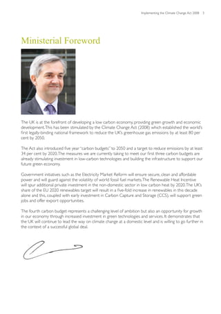 Implementing the Climate Change Act 2008 3




Ministerial Foreword




The UK is at the forefront of developing a low carbon economy, providing green growth and economic
development. This has been stimulated by the Climate Change Act (2008) which established the world’s
first legally-binding national framework to reduce the UK’s greenhouse gas emissions by at least 80 per
cent by 2050.

The Act also introduced five year “carbon budgets” to 2050 and a target to reduce emissions by at least
34 per cent by 2020. The measures we are currently taking to meet our first three carbon budgets are
already stimulating investment in low-carbon technologies and building the infrastructure to support our
future green economy.

Government initiatives such as the Electricity Market Reform will ensure secure, clean and affordable
power and will guard against the volatility of world fossil fuel markets. The Renewable Heat Incentive
will spur additional private investment in the non-domestic sector in low carbon heat by 2020. The UK’s
share of the EU 2020 renewables target will result in a five-fold increase in renewables in this decade
alone and this, coupled with early investment in Carbon Capture and Storage (CCS), will support green
jobs and offer export opportunities.

The fourth carbon budget represents a challenging level of ambition but also an opportunity for growth
in our economy through increased investment in green technologies and services. It demonstrates that
the UK will continue to lead the way on climate change at a domestic level and is willing to go further in
the context of a successful global deal.
 
