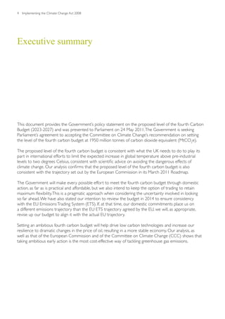4   Implementing the Climate Change Act 2008




Executive summary




This document provides the Government’s policy statement on the proposed level of the fourth Carbon
Budget (2023-2027) and was presented to Parliament on 24 May 2011. The Government is seeking
Parliament’s agreement to accepting the Committee on Climate Change’s recommendation on setting
the level of the fourth carbon budget at 1950 million tonnes of carbon dioxide equivalent (MtCO2e).

The proposed level of the fourth carbon budget is consistent with what the UK needs to do to play its
part in international efforts to limit the expected increase in global temperature above pre-industrial
levels to two degrees Celsius, consistent with scientific advice on avoiding the dangerous effects of
climate change. Our analysis confirms that the proposed level of the fourth carbon budget is also
consistent with the trajectory set out by the European Commission in its March 2011 Roadmap.

The Government will make every possible effort to meet the fourth carbon budget through domestic
action, as far as is practical and affordable, but we also intend to keep the option of trading to retain
maximum flexibility. This is a pragmatic approach when considering the uncertainty involved in looking
so far ahead. We have also stated our intention to review the budget in 2014 to ensure consistency
with the EU Emissions Trading System (ETS). If, at that time, our domestic commitments place us on
a different emissions trajectory than the EU ETS trajectory agreed by the EU, we will, as appropriate,
revise up our budget to align it with the actual EU trajectory.

Setting an ambitious fourth carbon budget will help drive low carbon technologies and increase our
resilience to dramatic changes in the price of oil, resulting in a more stable economy. Our analysis, as
well as that of the European Commission and of the Committee on Climate Change (CCC) shows that
taking ambitious early action is the most cost-effective way of tackling greenhouse gas emissions.
 