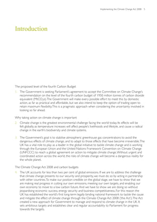 Implementing the Climate Change Act 2008 5




Introduction




The proposed level of the fourth Carbon Budget
1. The Government is seeking Parliament’s agreement to accept the Committee on Climate Change’s
   recommendation on the level of the fourth carbon budget of 1950 million tonnes of carbon dioxide
   equivalent (MtCO2e). The Government will make every possible effort to meet this by domestic
   action, as far as practical and affordable, but we also intend to keep the option of trading open to
   retain maximum flexibility. This is a pragmatic approach when considering the uncertainty involved in
   looking so far ahead.

Why taking action on climate change is important
2. Climate change is the greatest environmental challenge facing the world today. Its effects will be
   felt globally, as temperature increases will affect people’s livelihoods and lifestyle, and cause a radical
   change in the earth’s biodiversity and climate systems.

3. The Government’s goal is to stabilise atmospheric greenhouse gas concentrations to avoid the
   dangerous effects of climate change, and to adapt to those effects that have become irreversible. The
   UK has a vital role to play as a leader in the global initiative to tackle climate change and is working
   through the European Union and the United Nations Framework Convention on Climate Change
   (UNFCCC) to reach a global agreement on action to mitigate climate change. Without urgent and
   coordinated action across the world, the risks of climate change will become a dangerous reality for
   the whole planet.

The Climate Change Act 2008 and carbon budgets
4. The UK accounts for less than two per cent of global emissions. If we are to address the challenge
   that climate change presents to our security and prosperity, we must do so by acting in partnership
   with other countries. To make our position credible on the global stage, we have to show that we
   are making real progress in cutting our own emissions, meeting our own targets, and enabling our
   own economy to move to a low carbon future. And we have to show we are doing so without
   jeopardising economic success, energy security and business competitiveness. For this reason the
   UK has established the world’s first long-term legally binding national framework to tackle the cause
   and mitigate the effect of climate change through the Climate Change Act 2008 (‘the Act’). The Act
   created a new approach for Government to manage and respond to climate change in the UK. It
   sets ambitious targets and establishes clear and regular accountability to Parliament for progress
   towards the targets.
 