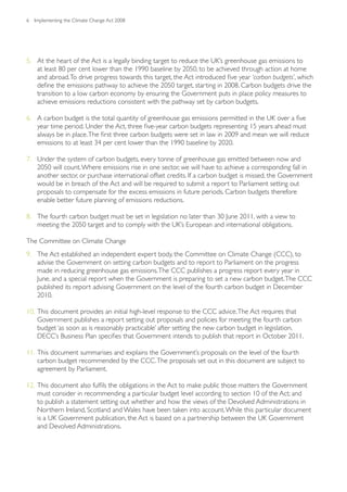 6   Implementing the Climate Change Act 2008




5. At the heart of the Act is a legally binding target to reduce the UK’s greenhouse gas emissions to
   at least 80 per cent lower than the 1990 baseline by 2050, to be achieved through action at home
   and abroad. To drive progress towards this target, the Act introduced five year ‘carbon budgets’, which
   define the emissions pathway to achieve the 2050 target, starting in 2008. Carbon budgets drive the
   transition to a low carbon economy by ensuring the Government puts in place policy measures to
   achieve emissions reductions consistent with the pathway set by carbon budgets.

6. A carbon budget is the total quantity of greenhouse gas emissions permitted in the UK over a five
   year time period. Under the Act, three five-year carbon budgets representing 15 years ahead must
   always be in place. The first three carbon budgets were set in law in 2009 and mean we will reduce
   emissions to at least 34 per cent lower than the 1990 baseline by 2020.

7. Under the system of carbon budgets, every tonne of greenhouse gas emitted between now and
   2050 will count. Where emissions rise in one sector, we will have to achieve a corresponding fall in
   another sector, or purchase international offset credits. If a carbon budget is missed, the Government
   would be in breach of the Act and will be required to submit a report to Parliament setting out
   proposals to compensate for the excess emissions in future periods. Carbon budgets therefore
   enable better future planning of emissions reductions.

8. The fourth carbon budget must be set in legislation no later than 30 June 2011, with a view to
   meeting the 2050 target and to comply with the UK’s European and international obligations.

The Committee on Climate Change
9. The Act established an independent expert body, the Committee on Climate Change (CCC), to
   advise the Government on setting carbon budgets and to report to Parliament on the progress
   made in reducing greenhouse gas emissions. The CCC publishes a progress report every year in
   June, and a special report when the Government is preparing to set a new carbon budget. The CCC
   published its report advising Government on the level of the fourth carbon budget in December
   2010.

10. This document provides an initial high-level response to the CCC advice. The Act requires that
    Government publishes a report setting out proposals and policies for meeting the fourth carbon
    budget ‘as soon as is reasonably practicable’ after setting the new carbon budget in legislation.
    DECC’s Business Plan specifies that Government intends to publish that report in October 2011.

11. This document summarises and explains the Government’s proposals on the level of the fourth
    carbon budget recommended by the CCC. The proposals set out in this document are subject to
    agreement by Parliament.

12. This document also fulfils the obligations in the Act to make public those matters the Government
    must consider in recommending a particular budget level according to section 10 of the Act; and
    to publish a statement setting out whether and how the views of the Devolved Administrations in
    Northern Ireland, Scotland and Wales have been taken into account. While this particular document
    is a UK Government publication, the Act is based on a partnership between the UK Government
    and Devolved Administrations.
 